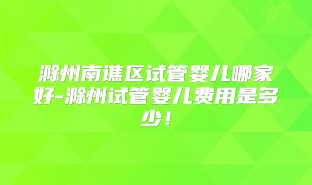 滁州南谯区试管婴儿哪家好-滁州试管婴儿费用是多少！