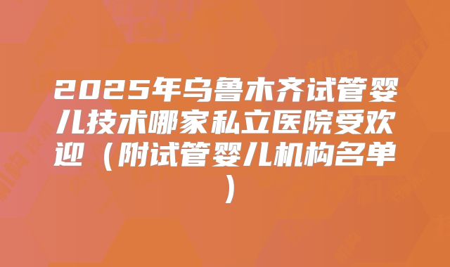 2025年乌鲁木齐试管婴儿技术哪家私立医院受欢迎（附试管婴儿机构名单）