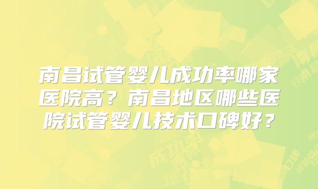 南昌试管婴儿成功率哪家医院高？南昌地区哪些医院试管婴儿技术口碑好？