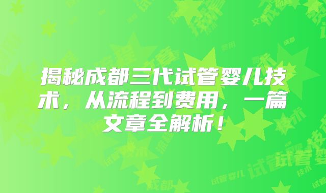 揭秘成都三代试管婴儿技术，从流程到费用，一篇文章全解析！