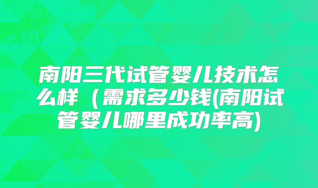 南阳三代试管婴儿技术怎么样(需求多少钱(南阳试管婴儿哪里成功率高)