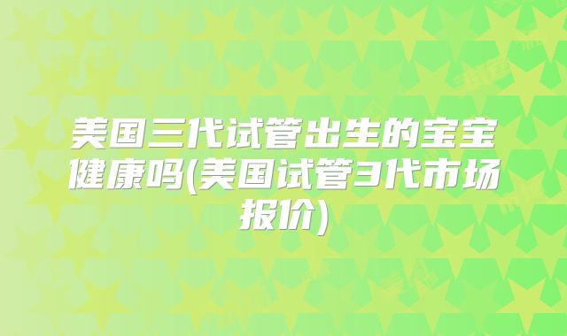 美国三代试管出生的宝宝健康吗(美国试管3代市场报价)
