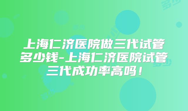 上海仁济医院做三代试管多少钱-上海仁济医院试管三代成功率高吗！