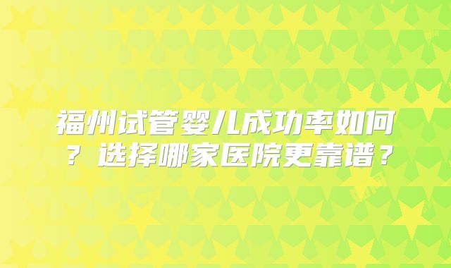福州试管婴儿成功率如何？选择哪家医院更靠谱？