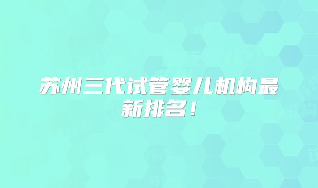 苏州三代试管婴儿机构最新排名！