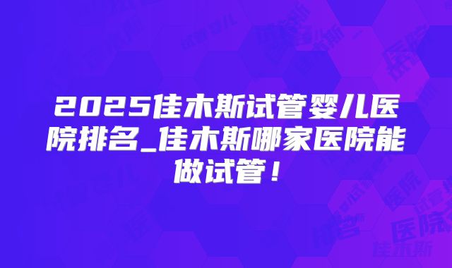 2025佳木斯试管婴儿医院排名_佳木斯哪家医院能做试管！