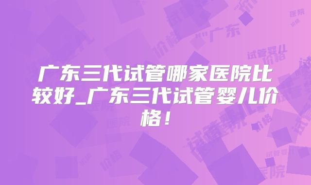 广东三代试管哪家医院比较好_广东三代试管婴儿价格!