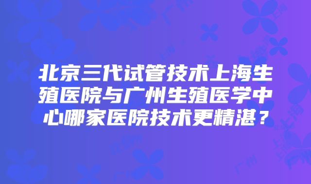 北京三代试管技术上海生殖医院与广州生殖医学中心哪家医院技术更精湛?