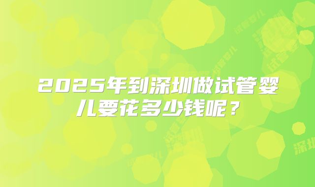 2025年到深圳做试管婴儿要花多少钱呢？