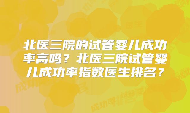 北医三院的试管婴儿成功率高吗？北医三院试管婴儿成功率指数医生排名？
