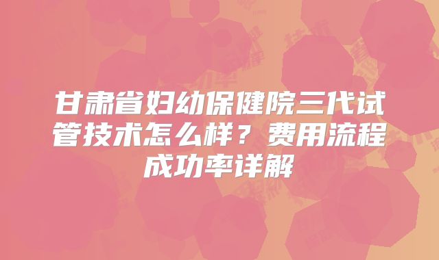 甘肃省妇幼保健院三代试管技术怎么样？费用流程成功率详解