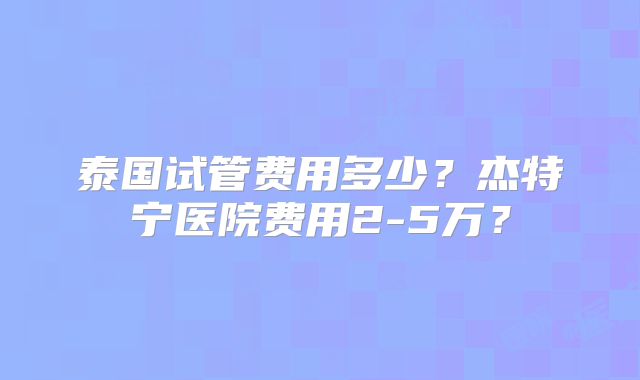 泰国试管费用多少？杰特宁医院费用2-5万？