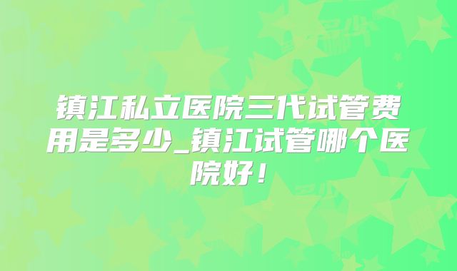 镇江私立医院三代试管费用是多少_镇江试管哪个医院好！