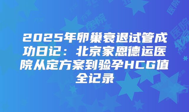 2025年卵巢衰退试管成功日记：北京家恩德运医院从定方案到验孕HCG值全记录