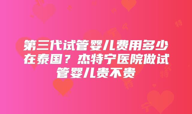 第三代试管婴儿费用多少在泰国？杰特宁医院做试管婴儿贵不贵