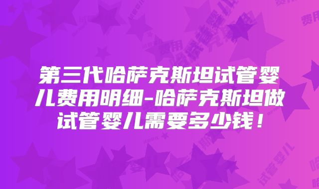 第三代哈萨克斯坦试管婴儿费用明细-哈萨克斯坦做试管婴儿需要多少钱！