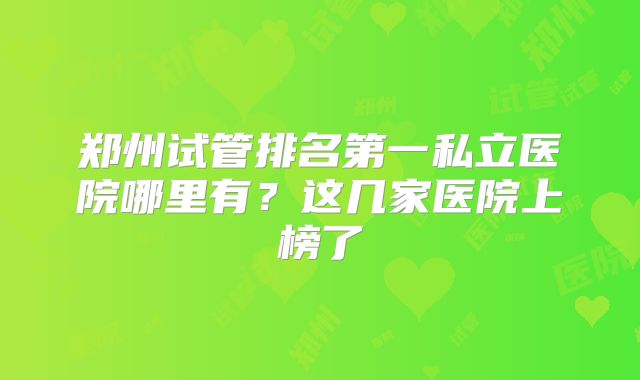 郑州试管排名第一私立医院哪里有？这几家医院上榜了