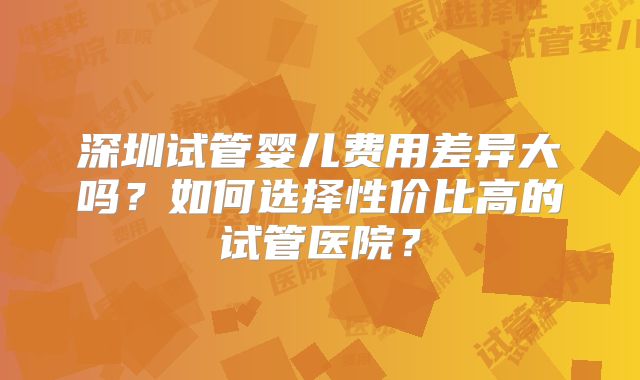 深圳试管婴儿费用差异大吗？如何选择性价比高的试管医院？