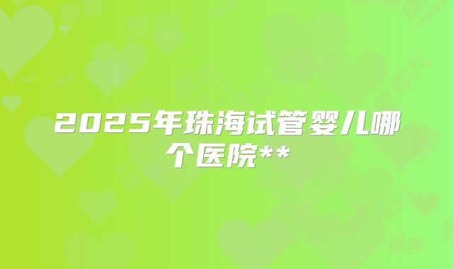 2025年珠海试管婴儿哪个医院**