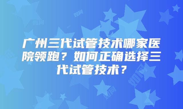 广州三代试管技术哪家医院领跑？如何正确选择三代试管技术？