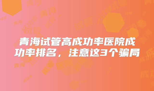青海试管高成功率医院成功率排名,注意这3个骗局