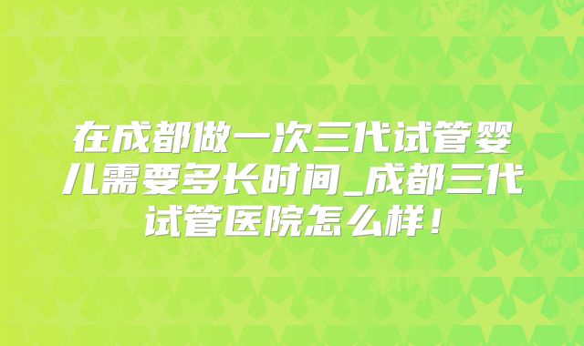 在成都做一次三代试管婴儿需要多长时间_成都三代试管医院怎么样！