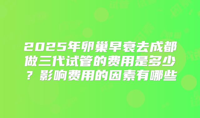 2025年卵巢早衰去成都做三代试管的费用是多少?影响费用的因素有哪些