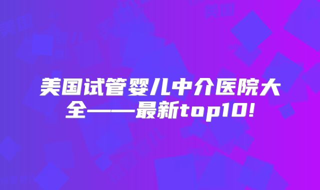 美国试管婴儿中介医院大全——最新top10!