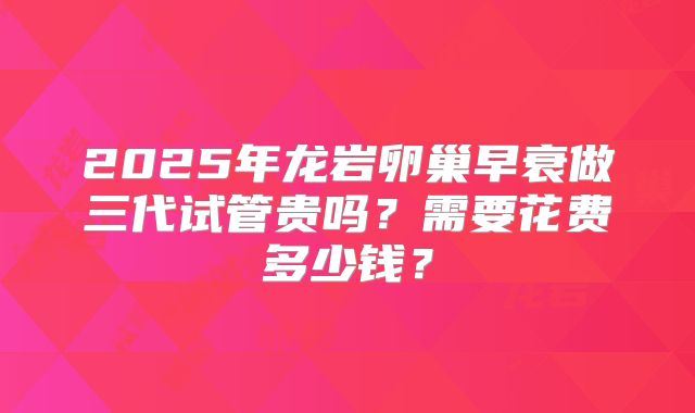 2025年龙岩卵巢早衰做三代试管贵吗？需要花费多少钱？