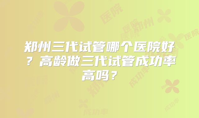 郑州三代试管哪个医院好？高龄做三代试管成功率高吗？