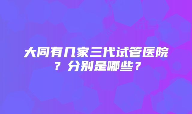 大同有几家三代试管医院？分别是哪些？