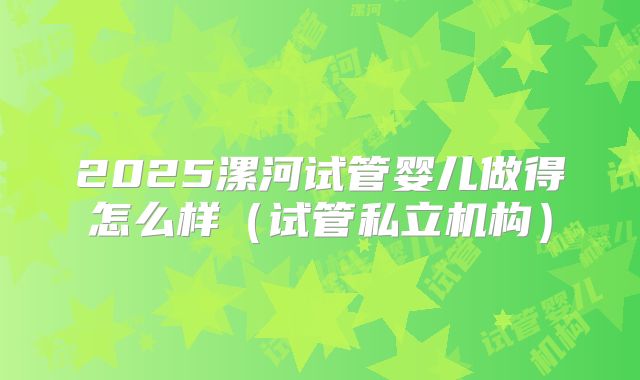 2025漯河试管婴儿做得怎么样（试管私立机构）