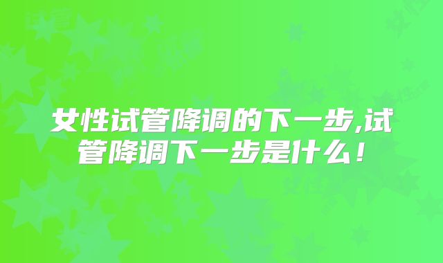 女性试管降调的下一步,试管降调下一步是什么!