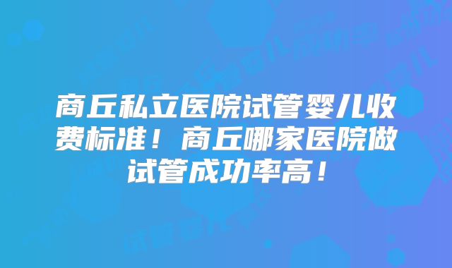 商丘私立医院试管婴儿收费标准！商丘哪家医院做试管成功率高！