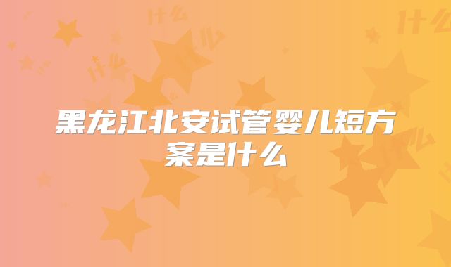 黑龙江北安试管婴儿短方案是什么