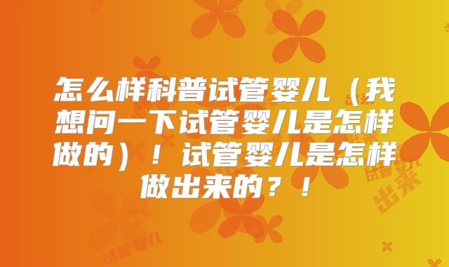 怎么样科普试管婴儿（我想问一下试管婴儿是怎样做的）！试管婴儿是怎样做出来的？！
