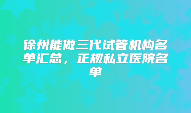 徐州能做三代试管机构名单汇总，正规私立医院名单