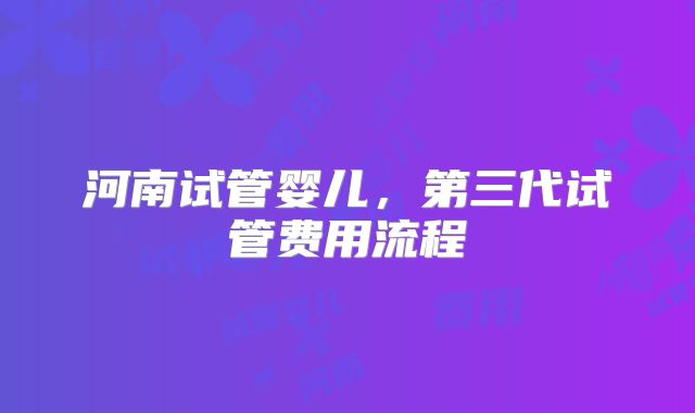 河南试管婴儿,第三代试管费用流程