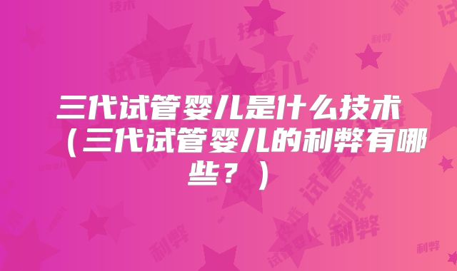 三代试管婴儿是什么技术(三代试管婴儿的利弊有哪些?)