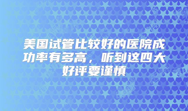美国试管比较好的医院成功率有多高，听到这四大好评要谨慎