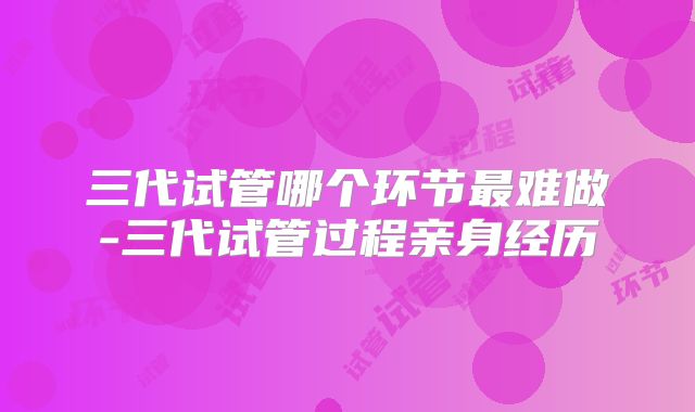 三代试管哪个环节最难做-三代试管过程亲身经历