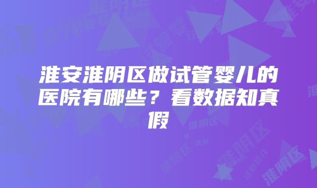 淮安淮阴区做试管婴儿的医院有哪些？看数据知真假