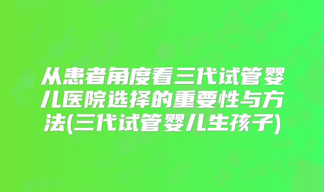 从患者角度看三代试管婴儿医院选择的重要性与方法(三代试管婴儿生孩子)