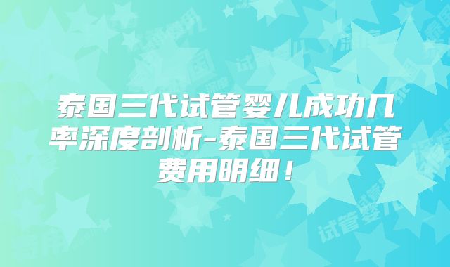 泰国三代试管婴儿成功几率深度剖析-泰国三代试管费用明细！