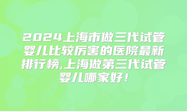 2024上海市做三代试管婴儿比较厉害的医院最新排行榜,上海做第三代试管婴儿哪家好!