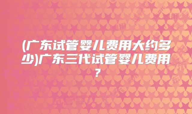 (广东试管婴儿费用大约多少)广东三代试管婴儿费用？