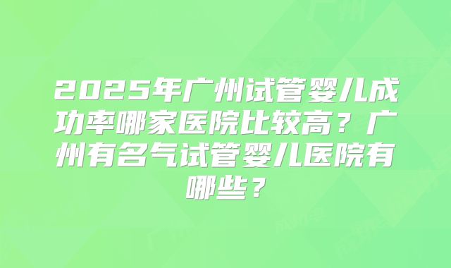 2025年广州试管婴儿成功率哪家医院比较高？广州有名气试管婴儿医院有哪些？