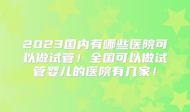 2023国内有哪些医院可以做试管！全国可以做试管婴儿的医院有几家！
