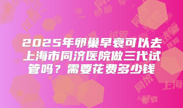 2025年卵巢早衰可以去上海市同济医院做三代试管吗？需要花费多少钱