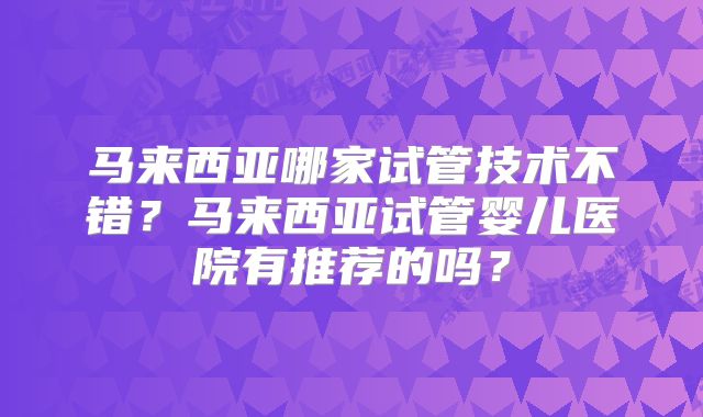 马来西亚哪家试管技术不错?马来西亚试管婴儿医院有推荐的吗?